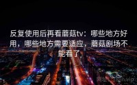 反复使用后再看蘑菇tv：哪些地方好用，哪些地方需要适应，蘑菇剧场不能看了