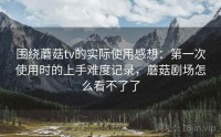 围绕蘑菇tv的实际使用感想：第一次使用时的上手难度记录，蘑菇剧场怎么看不了了