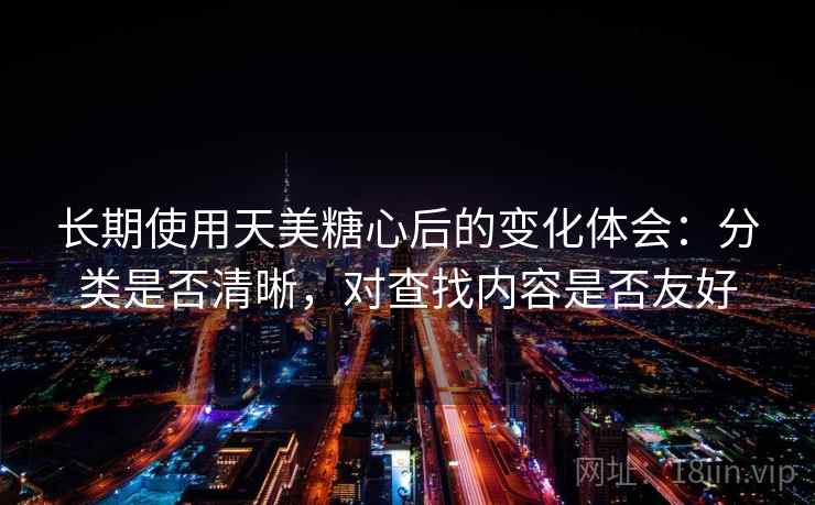长期使用天美糖心后的变化体会:分类是否清晰,对查找内容是否友好 长期使用天美糖心后的变化体会:分类是否清晰,对查找内容是否友好