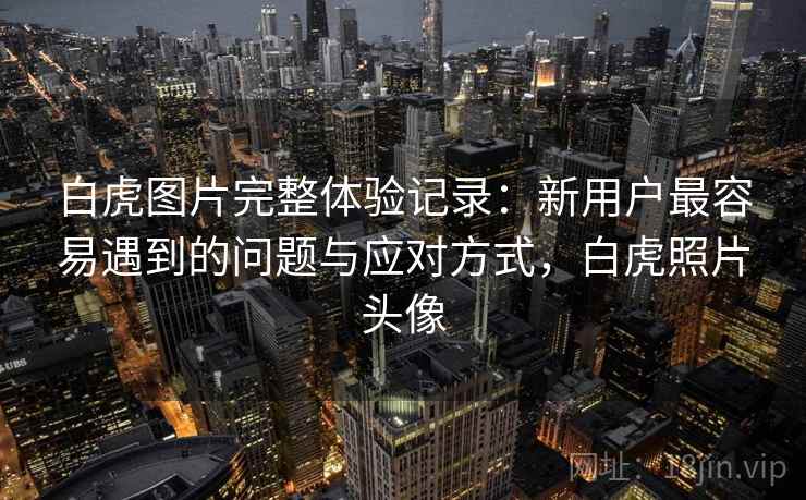 白虎图片完整体验记录:新用户最容易遇到的问题与应对方式,白虎照片头像 白虎图片完整体验记录:新用户最容易遇到的问题与应对方式,白虎照片头像