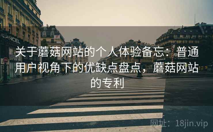 关于蘑菇网站的个人体验备忘:普通用户视角下的优缺点盘点,蘑菇网站的专利 关于蘑菇网站的个人体验备忘:普通用户视角下的优缺点盘点,蘑菇网站的专利