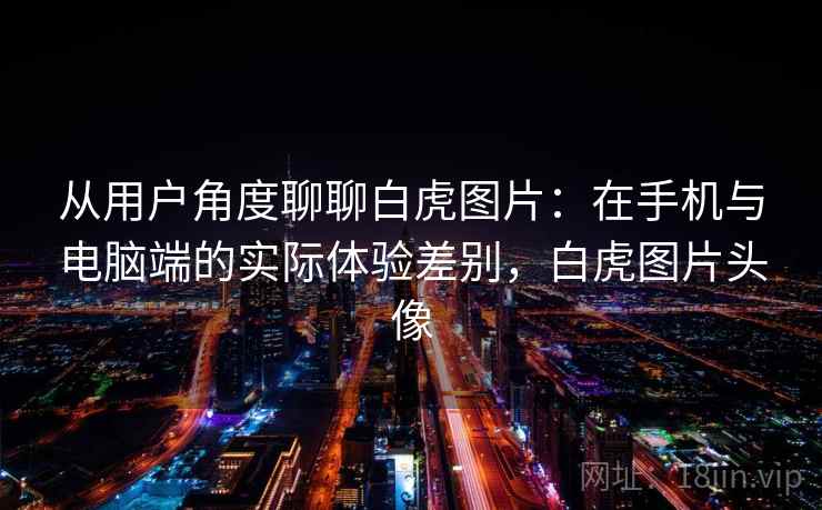 从用户角度聊聊白虎图片:在手机与电脑端的实际体验差别,白虎图片头像 从用户角度聊聊白虎图片:在手机与电脑端的实际体验差别,白虎图片头像