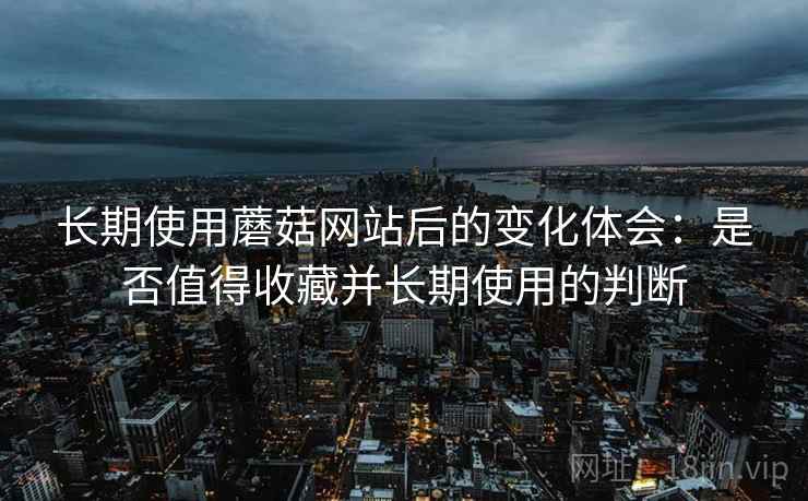 长期使用蘑菇网站后的变化体会:是否值得收藏并长期使用的判断 长期使用蘑菇网站后的变化体会:是否值得收藏并长期使用的判断
