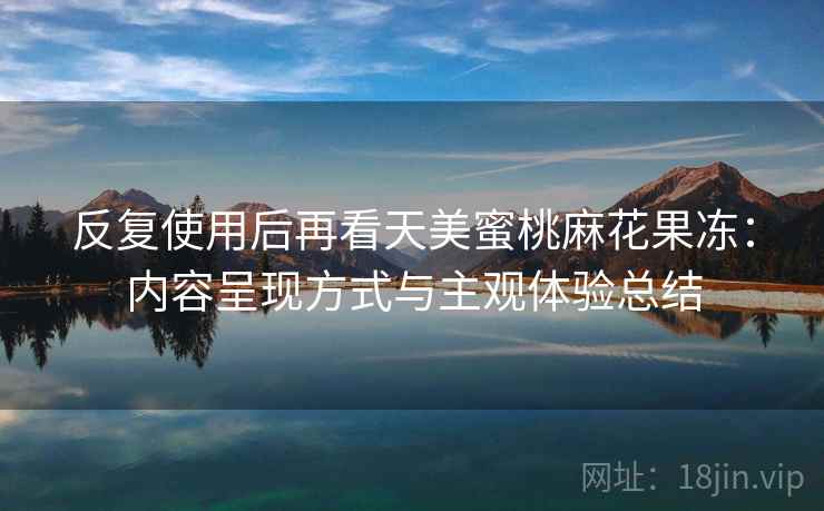 反复使用后再看天美蜜桃麻花果冻:内容呈现方式与主观体验总结 反复使用后再看天美蜜桃麻花果冻:内容呈现方式与主观体验总结