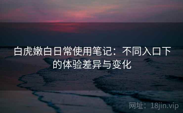 白虎嫩白日常使用笔记:不同入口下的体验差异与变化 白虎嫩白日常使用笔记:不同入口下的体验差异与变化