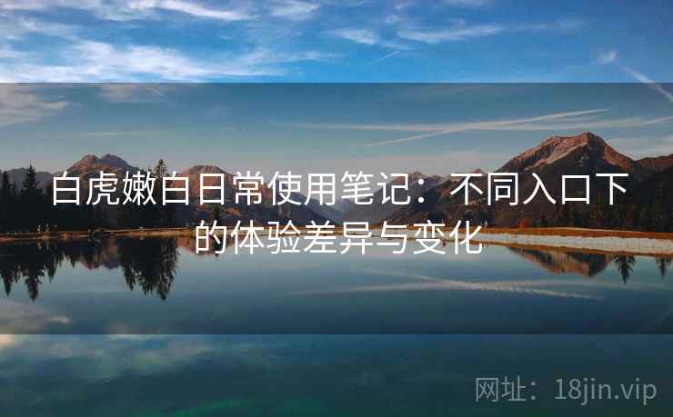 白虎嫩白日常使用笔记:不同入口下的体验差异与变化 白虎嫩白日常使用笔记:不同入口下的体验差异与变化