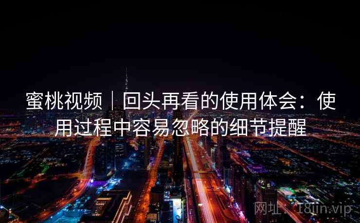 蜜桃视频｜回头再看的使用体会：使用过程中容易忽略的细节提醒