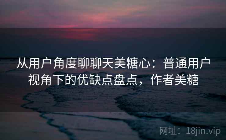 从用户角度聊聊天美糖心：普通用户视角下的优缺点盘点，作者美糖