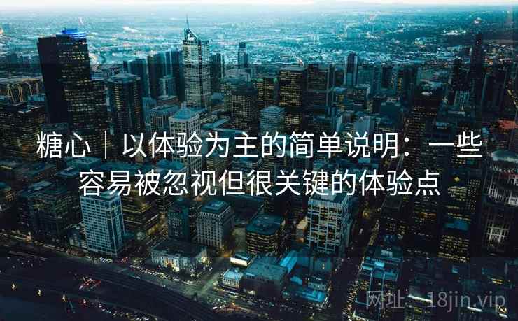 糖心｜以体验为主的简单说明：一些容易被忽视但很关键的体验点