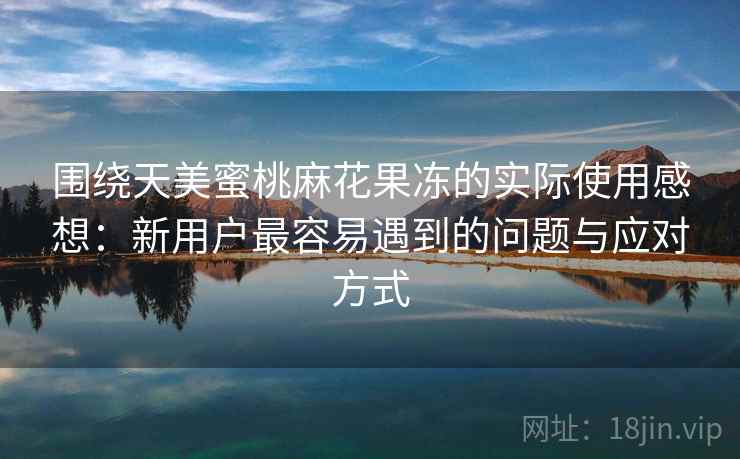 围绕天美蜜桃麻花果冻的实际使用感想:新用户最容易遇到的问题与应对方式 围绕天美蜜桃麻花果冻的实际使用感想:新用户最容易遇到的问题与应对方式