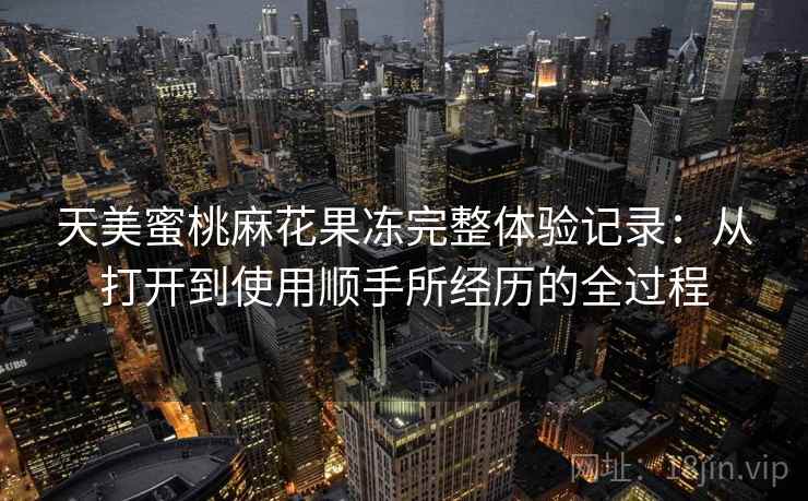 天美蜜桃麻花果冻完整体验记录：从打开到使用顺手所经历的全过程