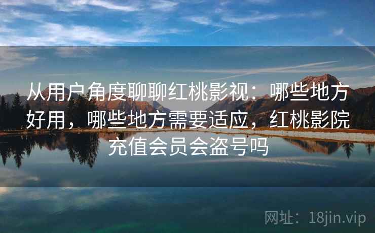 从用户角度聊聊红桃影视：哪些地方好用，哪些地方需要适应，红桃影院充值会员会盗号吗