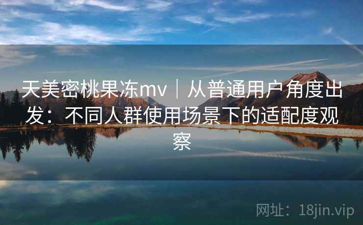 天美密桃果冻mv｜从普通用户角度出发：不同人群使用场景下的适配度观察