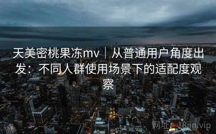 天美密桃果冻mv｜从普通用户角度出发：不同人群使用场景下的适配度观察
