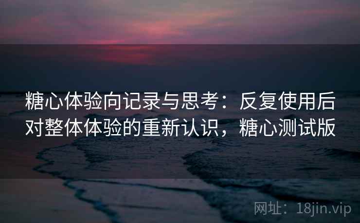 糖心体验向记录与思考：反复使用后对整体体验的重新认识，糖心测试版