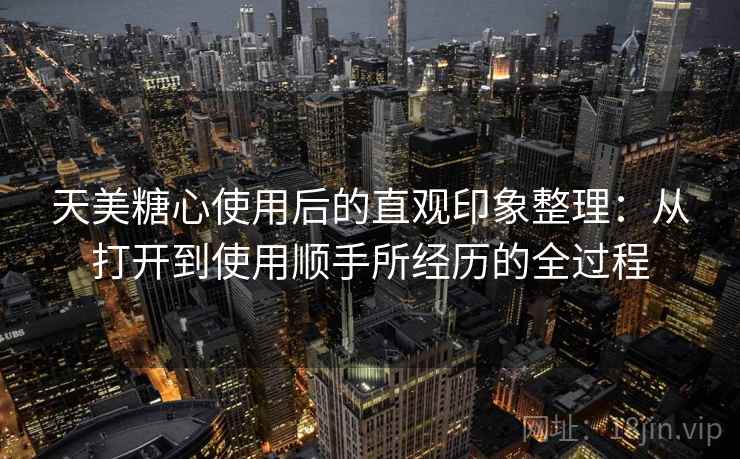 天美糖心使用后的直观印象整理：从打开到使用顺手所经历的全过程