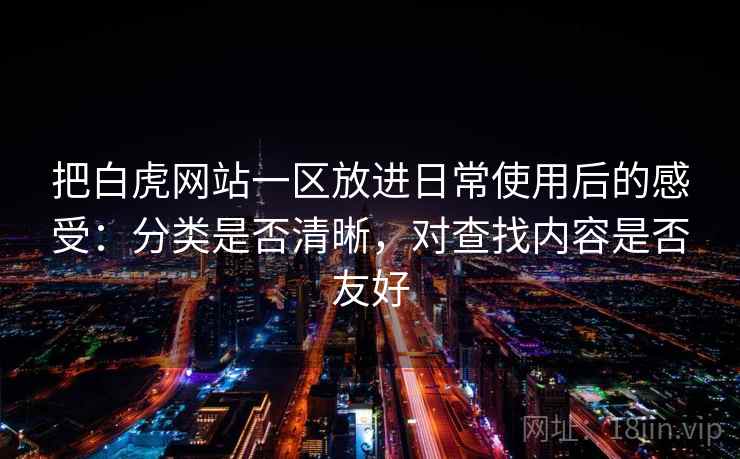 把白虎网站一区放进日常使用后的感受：分类是否清晰，对查找内容是否友好