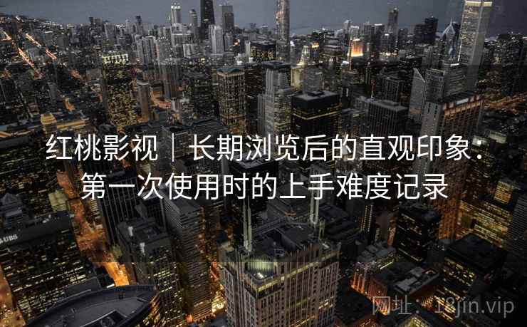 红桃影视｜长期浏览后的直观印象：第一次使用时的上手难度记录