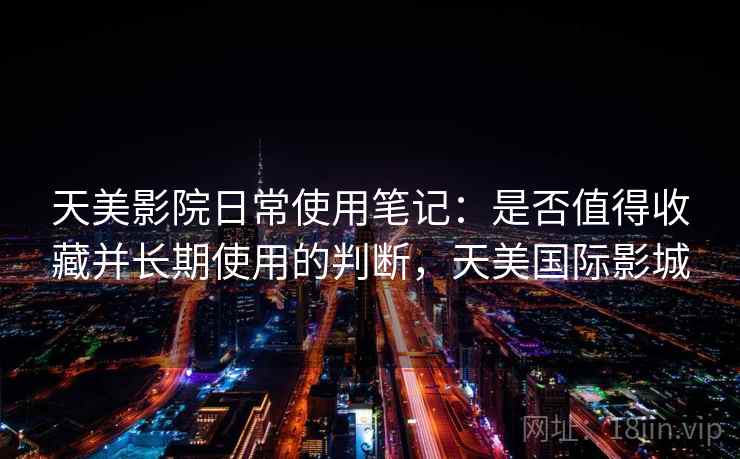 天美影院日常使用笔记：是否值得收藏并长期使用的判断，天美国际影城