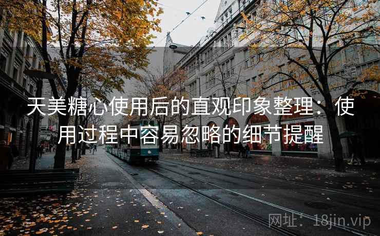 天美糖心使用后的直观印象整理：使用过程中容易忽略的细节提醒