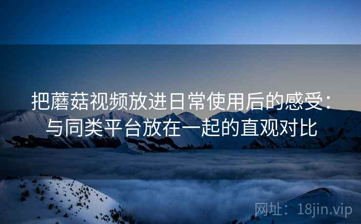 把蘑菇视频放进日常使用后的感受:与同类平台放在一起的直观对比 把蘑菇视频放进日常使用后的感受:与同类平台放在一起的直观对比