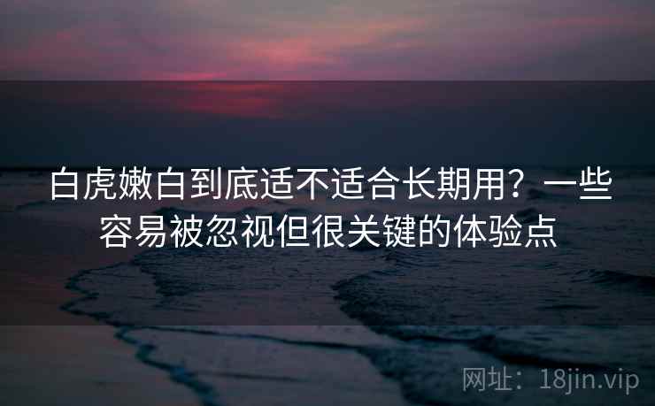 白虎嫩白到底适不适合长期用？一些容易被忽视但很关键的体验点