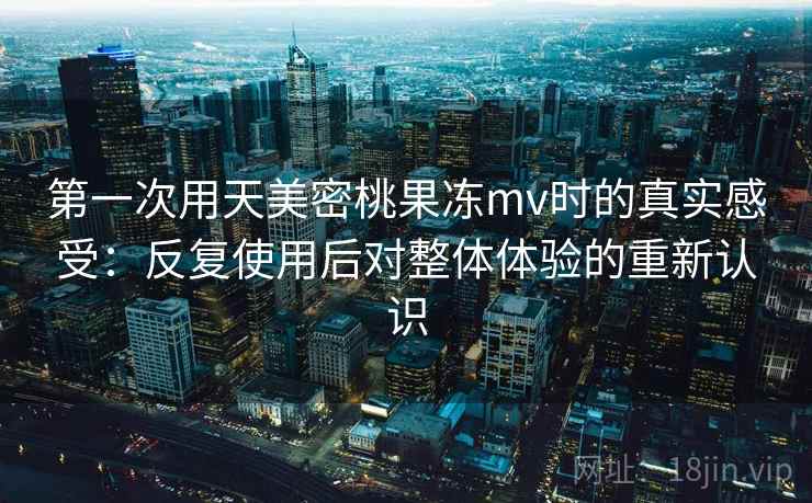 第一次用天美密桃果冻mv时的真实感受：反复使用后对整体体验的重新认识