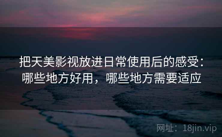 把天美影视放进日常使用后的感受：哪些地方好用，哪些地方需要适应