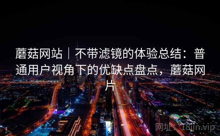 蘑菇网站｜不带滤镜的体验总结：普通用户视角下的优缺点盘点，蘑菇网片