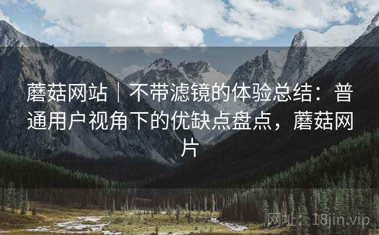 蘑菇网站｜不带滤镜的体验总结：普通用户视角下的优缺点盘点，蘑菇网片