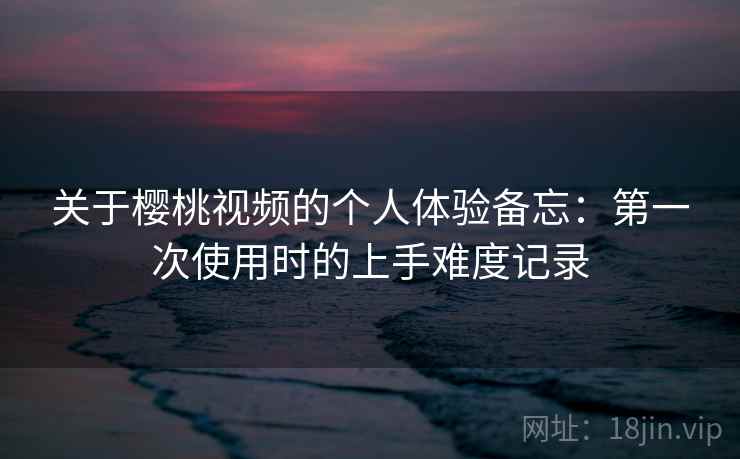 关于樱桃视频的个人体验备忘：第一次使用时的上手难度记录