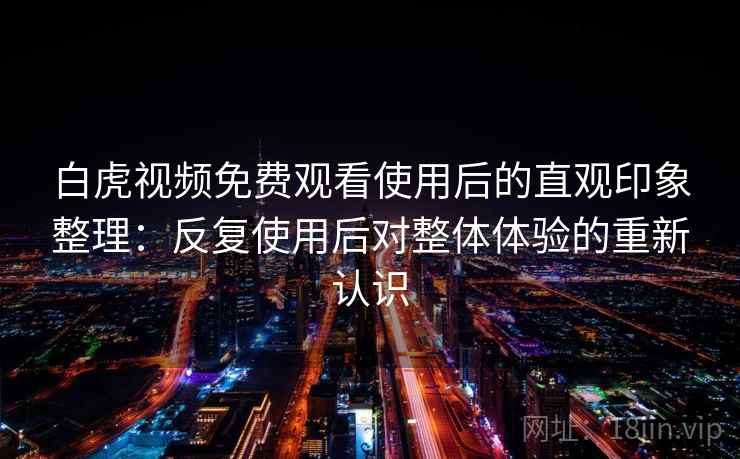 白虎视频免费观看使用后的直观印象整理：反复使用后对整体体验的重新认识