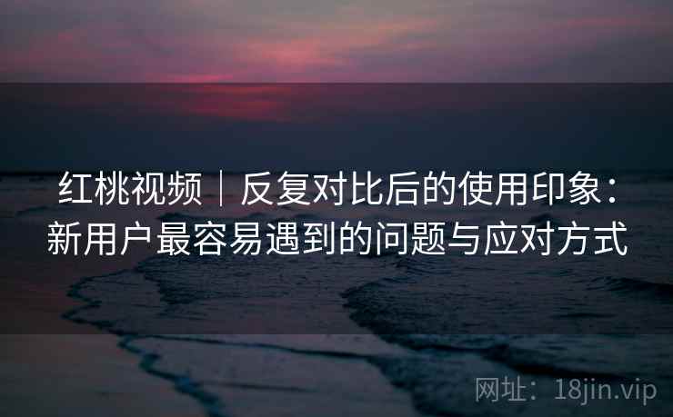 红桃视频｜反复对比后的使用印象：新用户最容易遇到的问题与应对方式