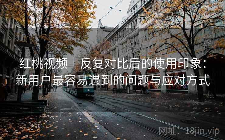 红桃视频｜反复对比后的使用印象：新用户最容易遇到的问题与应对方式