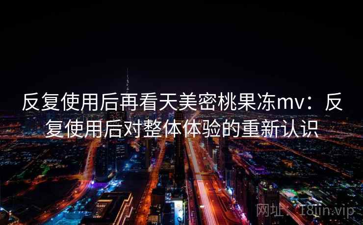 反复使用后再看天美密桃果冻mv:反复使用后对整体体验的重新认识 反复使用后再看天美密桃果冻mv:反复使用后对整体体验的重新认识