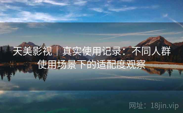 天美影视｜真实使用记录：不同人群使用场景下的适配度观察