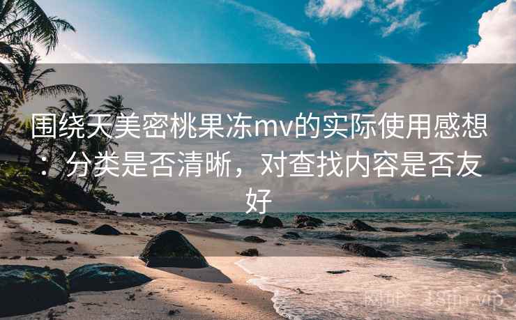 围绕天美密桃果冻mv的实际使用感想：分类是否清晰，对查找内容是否友好