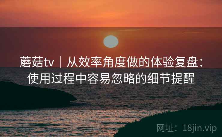 蘑菇tv|从效率角度做的体验复盘:使用过程中容易忽略的细节提醒 蘑菇tv|从效率角度做的体验复盘:使用过程中容易忽略的细节提醒