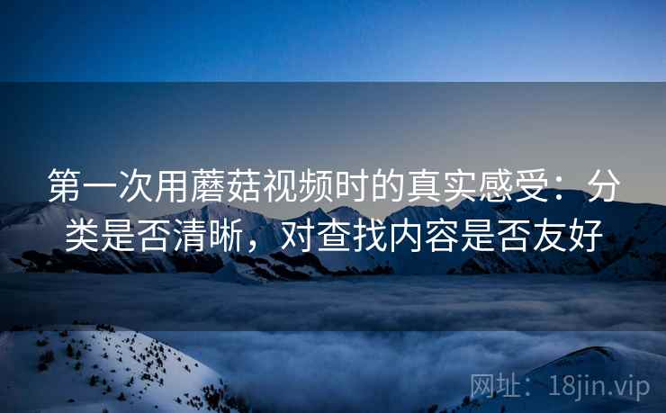 第一次用蘑菇视频时的真实感受:分类是否清晰,对查找内容是否友好 第一次用蘑菇视频时的真实感受:分类是否清晰,对查找内容是否友好