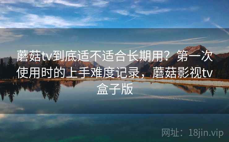 蘑菇tv到底适不适合长期用？第一次使用时的上手难度记录，蘑菇影视tv盒子版
