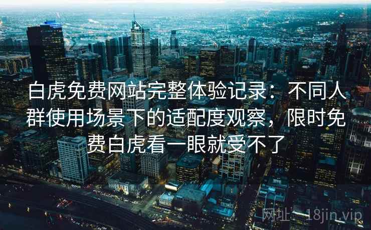 白虎免费网站完整体验记录：不同人群使用场景下的适配度观察，限时免费白虎看一眼就受不了
