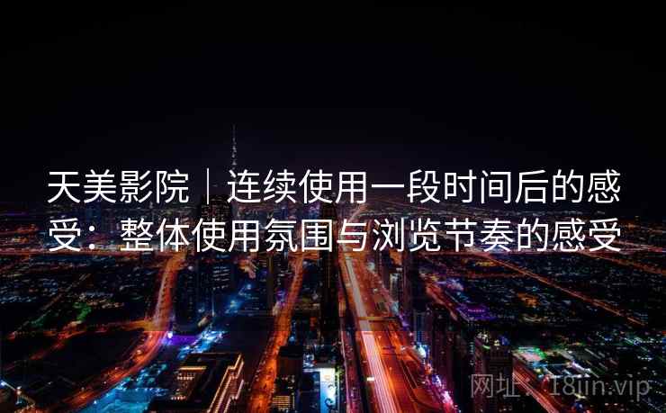 天美影院｜连续使用一段时间后的感受：整体使用氛围与浏览节奏的感受