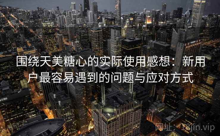 围绕天美糖心的实际使用感想：新用户最容易遇到的问题与应对方式