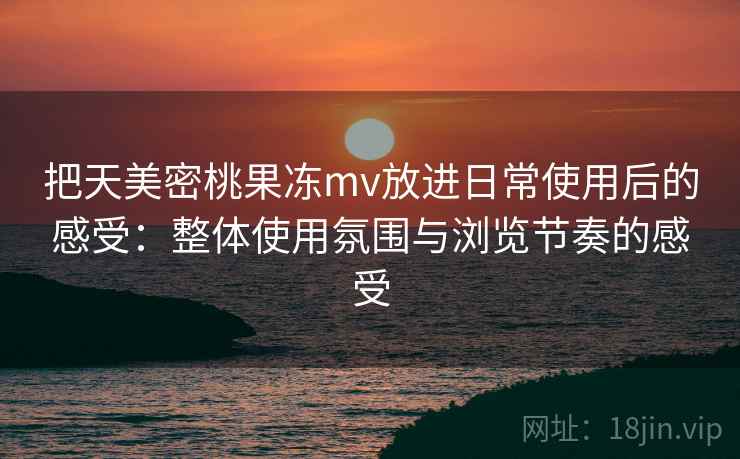 把天美密桃果冻mv放进日常使用后的感受：整体使用氛围与浏览节奏的感受