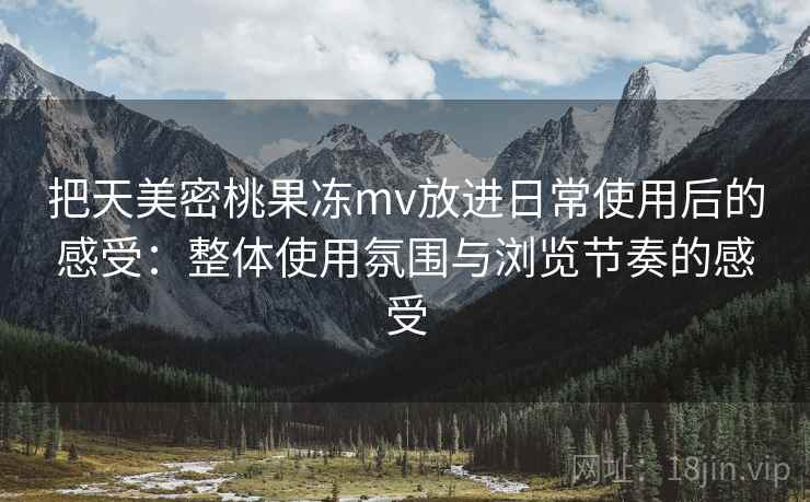 把天美密桃果冻mv放进日常使用后的感受：整体使用氛围与浏览节奏的感受