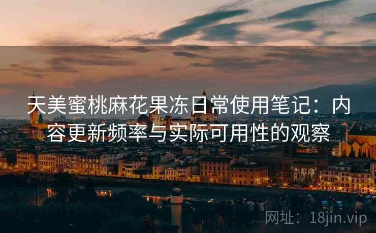 天美蜜桃麻花果冻日常使用笔记：内容更新频率与实际可用性的观察