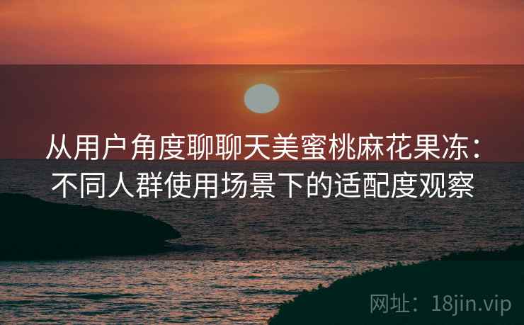 从用户角度聊聊天美蜜桃麻花果冻：不同人群使用场景下的适配度观察