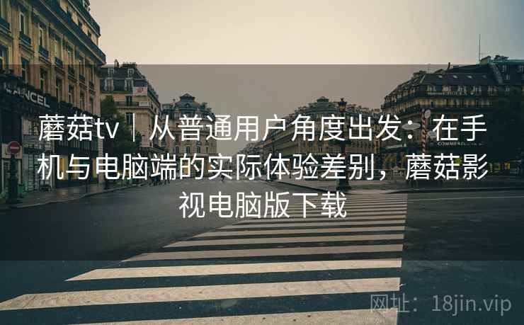 蘑菇tv｜从普通用户角度出发：在手机与电脑端的实际体验差别，蘑菇影视电脑版下载