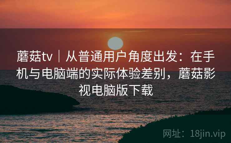蘑菇tv｜从普通用户角度出发：在手机与电脑端的实际体验差别，蘑菇影视电脑版下载