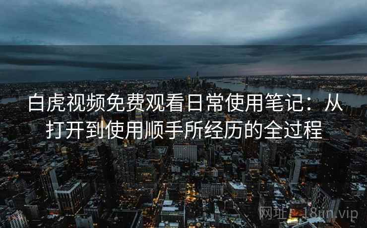 白虎视频免费观看日常使用笔记：从打开到使用顺手所经历的全过程